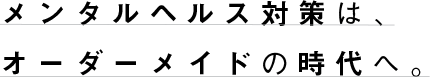 メンタルヘルス対策は、オーダーメイドの時代へ。